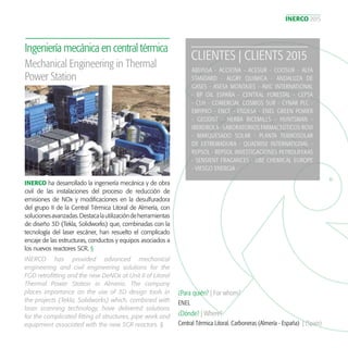 INERCO 2015
17
INERCO ha desarrollado la ingeniería mecánica y de obra
civil de las instalaciones del proceso de reducción de
emisiones de NOx y modificaciones en la desulfuradora
del grupo II de la Central Térmica Litoral de Almería, con
solucionesavanzadas.Destacalautilizacióndeherramientas
de diseño 3D (Tekla, Solidworks) que, combinadas con la
tecnología del laser escáner, han resuelto el complicado
encaje de las estructuras, conductos y equipos asociados a
los nuevos reactores SCR. §
Ingeniería mecánica en central térmica
¿Para quién? | For whom?
¿Dónde? | Where?
ENEL
Central Térmica Litoral. Carboneras (Almería - España) | (Spain)
Mechanical Engineering in Thermal
Power Station
INERCO has provided advanced mechanical
engineering and civil engineering solutions for the
FGD retrofitting and the new DeNOx at Unit II of Litoral
Thermal Power Station in Almeria. The company
places importance on the use of 3D design tools in
the projects (Tekla, Solidworks) which, combined with
laser scanning technology, have delivered solutions
for the complicated fitting of structures, pipe work and
equipment associated with the new SCR reactors. §
CLIENTES | CLIENTS 2015
ABEINSA - ACCIONA - ACESUR - COOSUR - ALFA
STANDARD - ALGRY QUIMICA - ANDALUZA DE
GASES - ASESA MONTAJES - AVIC INTERNATIONAL
- BP OIL ESPAÑA - CENTRAL FORESTAL - CEPSA
- CLH - COMERCIAL COSMOS SUR - CYNAR PLC -
EMYPRO - ENCE - ENDESA - ENEL GREEN POWER
- GEODIST - HERBA RICEMILLS - HUNTSMAN -
IBERDROLA - LABORATORIOS FARMACEÚTICOS ROVI
- MARQUESADO SOLAR - PLANTA TERMOSOLAR
DE EXTREMADURA - QUADRISE INTERNATIONAL -
REPSOL - REPSOL INVESTIGACIONES PETROLÍFERAS
- SENSIENT FRAGANCES - UBE CHEMICAL EUROPE
- VIESGO ENERGIA -
 