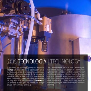 25
2015 TECNOLOGÍA | TECHNOLOGY
El desarrollo de tecnologías propias ha hecho de
INERCO un referente en la optimización en la
combustión, el control de emisiones, la monitorización
ambiental, el aprovechamiento de la biomasa, el
control de ruidos y vibraciones o el tratamiento de
aguas industriales. Todo ello, con herramientas
de vanguardia que han convertido a INERCO en
un referente mundial para los sectores de energía,
oil&gas, petroquímica y química. §
The development of our own technologies
has made INERCO a leader in combustion
optimisation, emission control, environmental
monitoring, noise and vibration control, biomass
use and industrial water treatment. All of this
has been done with state-of-the-art tools that
have turned INERCO into a global benchmark in
the energy, oil&gas, petrochemical and chemical
sectors.§
 