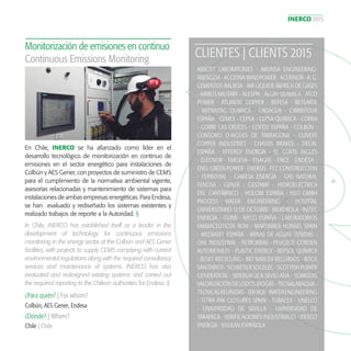 INERCO 2015
21
ABBOTT LABORATORIES - ABEINSA ENGINEERING-
ABENGOA - ACCIONA WINDPOWER - ACERINOX - A. G.
CEMENTOS BALBOA - AIR LIQUIDE IBERICA DE GASES
- AIRBUS MILITARY - ALESPRI - ALGRY QUIMICA - ATCO
POWER - ATLANTIC COPPER - BEFESA - BETEARTE
- BRENNTAG QUIMICA - CADAGUA - CARREFOUR
ESPAÑA - CEMEX - CEPSA - CEPSA QUIMICA - COBRA
- COBRE LAS CRUCES - COFELY ESPAÑA - COLBÚN -
CONSORCI D´AIGÜES DE TARRAGONA - CUNEXT
COPPER INDUSTRIES - CHASSIS BRAKES - DECAL
ESPAÑA - EFFERGY ENERGIA - EL CORTE INGLES
- ELECNOR - EMGESA - ENAGAS - ENCE - ENDESA -
ENEL GREEN POWER - ENERSIS - FCC CONSTRUCCION
- FERROVIAL - GAMESA ENERGÍA - GAS NATURAL
FENOSA - GENER - GESTAMP - HIDROELÉCTRICA
DEL CANTÁBRICO - HOLCIM ESPAÑA - H2O GMBH
PROCESS WATER ENGINEERING - HOSPITAL
UNIVERSITARIO 12 DE OCTUBRE - IBERDROLA - INITEC
ENERGÍA - ITURRI - IVECO ESPAÑA - LABORATORIOS
FARMACEÚTICOS ROVI - MARTINREA HONSEL SPAIN
- MEDIASET ESPAÑA - MINAS DE AGUAS TEÑIDAS -
OHL INDUSTRIAL - PETROBRAS - PEUGEOT CITROEN
AUTOMOVILES - PLASTIC ENERGY - REPSOL QUÍMICA
- RESET RECYCLING - RIO NARCEA RECURSOS - ROCA
SANITARIOS - SCHREDER SOCELEC - SCOTTISH POWER
GENERATION - SIDERÚRGICA SEVILLANA - SOMOZAS
VALORIZACIÓN DE LODOS BIOGAS - TECNALABAQUA -
TECNICASREUNIDAS-TEKBOX-WATERENGINEERING
- TETRA PAK CLOSURES SPAIN - TUBACEX - UNELCO
- UNIVERSIDAD DE SEVILLA - UNIVERSIDAD DE
TARAPACA - VERIFICACIONES INDUSTRIALES - VIESGO
ENERGÍA - VULKAN ESPAÑOLA
CLIENTES | CLIENTS 2015
En Chile, INERCO se ha afianzado como líder en el
desarrollo tecnológico de monitorización en continuo de
emisiones en el sector energético para instalaciones de
Colbún y AES Gener, con proyectos de suministro de CEMS
para el cumplimiento de la normativa ambiental vigente,
asesorías relacionadas y mantenimiento de sistemas para
instalaciones de ambas empresas energéticas. Para Endesa,
se han evaluado y rediseñado los sistemas existentes y
realizado trabajos de reporte a la Autoridad. §
Monitorización de emisiones en continuo
Continuous Emissions Monitoring
In Chile, INERCO has established itself as a leader in the
development of technology for continuous emissions
monitoring in the energy sector at the Colbún and AES Gener
facilities, with projects to supply CEMS complying with current
environmental regulations along with the required consultancy
services and maintenance of systems. INERCO has also
evaluated and redesigned existing systems and carried out
the required reporting to the Chilean authorities for Endesa. §
¿Para quién? | For whom?
¿Dónde? | Where?
Colbún, AES Gener, Endesa
Chile | Chile
 