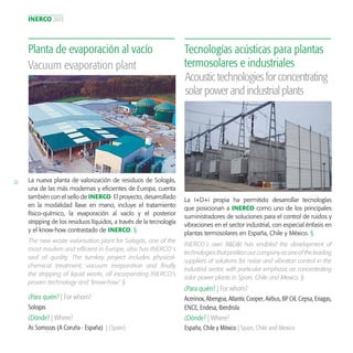 INERCO 2015
22 La nueva planta de valorización de residuos de Sologás,
una de las más modernas y eficientes de Europa, cuenta
también con el sello de INERCO. El proyecto, desarrollado
en la modalidad llave en mano, incluye el tratamiento
físico-químico, la evaporación al vacío y el posterior
stripping de los residuos líquidos, a través de la tecnología
y el know-how contrastado de INERCO. §
Planta de evaporación al vacío
¿Para quién? | For whom?
¿Dónde? | Where?
Sologas
As Somozas (A Coruña - España) | (Spain)
Vacuum evaporation plant
The new waste valorisation plant for Sologás, one of the
most modern and efficient in Europe, also has INERCO´s
seal of quality. The turnkey project includes physical-
chemical treatment, vacuum evaporation and finally
the stripping of liquid waste, all incorporating INERCO’s
proven technology and ‘know-how’. §
La I+D+i propia ha permitido desarrollar tecnologías
que posicionan a INERCO como uno de los principales
suministradores de soluciones para el control de ruidos y
vibraciones en el sector industrial, con especial énfasis en
plantas termosolares en España, Chile y México. §
Tecnologías acústicas para plantas
termosolares e industriales
¿Para quién? | For whom?
¿Dónde? | Where?
Acerinox, Abengoa, Atlantic Cooper, Airbus, BP Oil, Cepsa, Enagas,
ENCE, Endesa, Iberdrola
España, Chile y México | Spain, Chile and Mexico
Acoustictechnologiesforconcentrating
solarpowerandindustrialplants
INERCO´s own R&D&I has enabled the development of
technologiesthatpositionourcompanyasoneoftheleading
suppliers of solutions for noise and vibration control in the
industrial sector, with particular emphasis on concentrating
solar power plants in Spain, Chile and Mexico. §
 