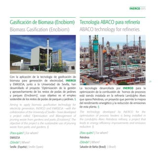 INERCO 2015
23
Con la aplicación de la tecnología de gasificación de
biomasa para generación de electricidad, INERCO
y EMASESA, junto a la Universidad de Sevilla, han
desarrollado el proyecto ’Optimización de la gestión
y aprovechamiento de los restos de podas de jardines
y parques (Encibiom)’, cuyo objetivo es el empleo
sostenible de los restos de podas de parques y jardines. §
Gasificación de Biomasa (Encibiom)
¿Para quién? | For whom?
¿Dónde? | Where?
EMASESA		
Sevilla (España) | Seville (Spain)
Biomass Gasification (Encibiom)
Aiming to apply biomass gasification technology for
electricity generation, INERCO and EMASESA —with the
collaboration of the University of Seville— have developed
a project called ‘Optimisation and Management of
pruning waste from gardens and parks (Encibiom).’ The
objective of this project is the sustainable use of pruning
waste from parks and gardens. §
La tecnología desarrollada por INERCO para la
optimización de la combustión de hornos de procesos
está siendo instalada en la refinería Landulpho Alves
que opera Petrobras, un proyecto que permite la mejora
del rendimiento energético y la reducción de emisiones
de esta planta. §
Tecnología ABACO para refinería
¿Para quién? | For whom?
¿Dónde? | Where?
Petrobras
Salvador de Bahía (Brasil) | (Brazil)
ABACO technology for refineries
The technology developed by INERCO for the
optimisation of process heaters is being installed in
the Landulpho Alves Petrobras refinery, a project that
leads to energy efficiency improvements and emission
reduction. §
 