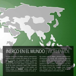 37
RL
INERCO EN EL MUNDO | WORLDWIDE
Sectores clave como el oil&gas, químico, petroquímico,
infraestructuras o minero que operan en un mercado
global necesitan de respuestas rápidas y cercanía.
En INERCO acompañamos a nuestros clientes con
presencia física en ocho países y proyectos en más
de 60 de cuatro continentes. Brasil, Chile, Colombia,
España, México, Perú, Portugal y USA cuentan con
oficina propia de INERCO, centros para acercar
nuestras soluciones tecnológicas a todo el mundo. §
Key sectors such as oil&gas, chemical, petrochemical,
infrastructures or mining, with companies operating
in a global market, need quick answers and proximity.
At INERCO we support our clients with a physical
presence in eight countries, and projects in more than
60 countries spanning four continents. INERCO has its
own offices in Brazil, Chile, Colombia, Spain, Mexico,
Peru, Portugal and the USA, centres that bring our
technological solutions to the whole world. §
 