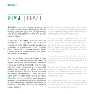 INERCO 2015
38
BRASIL | BRAZIL
INERCO Consultoría Brasil cuenta con una trayectoria
en materia de asesoramiento de Seguridad y Salud en
el Trabajo que supera los 25 años, un largo recorrido
como experto en estos servicios centrado en el sector
industrial del país.
En este año 2015, INERCO Consultoría Brasil ha
prestado servicios para algunas de las grandes
empresas del sector oil&gas, químico, petroquímico,
metalúrgico o agroalimentario, como Petrobras,
Granel Química, Klabin, Tetrapack, Votorantin Metais,
Cummins Emissions Solutions, AGEO, TGB, Perfetti
Van Melle o Seara Alimentos.
Entre los principales proyectos llevados a cabo
en 2015 destaca el asesoramiento en materia de
higiene ocupacional para plataformas petrolíferas
y unidades marítimas desarrollado para Petrobras.
Asimismo, nuestra experiencia nos ha convertido
también en consultoría de referencia para las
empresas del Puerto de Santos, el más importante
del Atlántico latinoamericano y salida natural del
sector químico y petroquímico brasileño. De hecho,
INERCO Consultoría Brasil ha sido requeridos para la
redacción, como experto internacional en la materia,
de la nueva metodología de análisis de riesgos en los
terminales de productos químicos de este importante
enclave logístico. §
INERCO Consultoria Brazil has a proven track record giving
advice on Occupational Safety and Health, with more than
25 years’ experience offering services and expert insight
on the subject to the industrial sector in Brazil.
In 2015, at INERCO Consultoria Brazil we have
provided services for some of the largest companies
in the oil&gas, chemical, petrochemical, metallurgical
and food industries, including Petrobras, Granel
Quimica, Klabin, Tetra, Votorantim Metais, Cummins
Emissions Solutions, AGEO, TGB , Perfetti Van Melle
and Seara Alimentos.
Amongst the major projects undertaken in 2015, the
Petrobras contract to provide advice on occupational
hygiene for oil rigs and marine units deserves to be
highlighted.
Our experience has also made us highly regarded
consultants for companies in Puerto de Santos, Latin
America’s most important port on the Atlantic coast,
which is a natural outlet for the Brazilian chemical and
petrochemical sector.
INERCO Consultoria Brazil, as an international expert
in the field, has been involved in drawing up the new
methodology for risk analysis at chemical product
terminals at this main logistical location. §
 