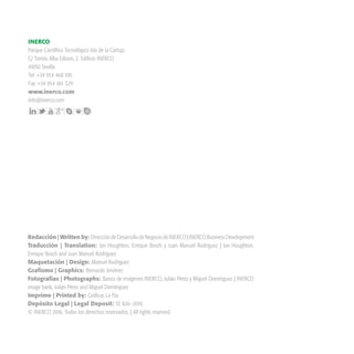 Redacción | Written by: DireccióndeDesarrollodeNegociodeINERCO|INERCOBusinessDevelopment
Traducción | Translation: Ian Houghton, Enrique Bosch y Juan Manuel Rodríguez | Ian Houghton,
Enrique Bosch and Juan Manuel Rodríguez
Maquetación | Design: Manuel Rodríguez
Grafismo | Graphics: Bernardo Jiménez
Fotografías | Photographs: Banco de imágenes INERCO, Julián Pérez y Miguel Domínguez | INERCO
image bank, Julián Pérez and Miguel Domínguez
Imprime | Printed by: Gráficas La Paz
Depósito Legal | Legal Deposit: SE 826—2016
© INERCO 2016. Todos los derechos reservados. | All rights reserved.
INERCO
Parque Científico Tecnológico Isla de la Cartuja
C/ Tomás Alba Edison, 2. Edificio INERCO
41092 Sevilla
Tel: +34 954 468 100
Fax: +34 954 461 329
www.inerco.com
info@inerco.com
 