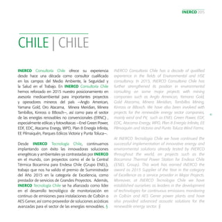 INERCO 2015
41
CHILE | CHILE
INERCO Consultoría Chile ofrece su experiencia
desde hace una década como consultor cualificado
en los campos del Medio Ambiente, la Seguridad y
la Salud en el Trabajo. En INERCO Consultoría Chile
hemos reforzado en 2015 nuestro posicionamiento en
asesoría medioambiental para importantes proyectos
y operadores mineros del país —Anglo American,
Yamana Gold, Oro Atacama, Minera Meridian, Minera
Tambillos, Kinross o BBosch—, así como para el sector
de las energías renovables no convencionales (ERNC) ,
especialmente eólicas y fotovoltaicas —Enel Green Power,
EDF, EDC, Atacama Energy, WPD, Plan 8 Energía Infinita,
EE Pilmaiquén, Parques Eólicos Victoria y Punta Toluca—.
Desde INERCO Tecnología Chile, continuamos
implantando con éxito las innovadoras soluciones
energéticas y ambientales ya contrastadas por INERCO
en el mundo, con proyectos como el de la Central
Térmica Bocamina para Endesa Chile (Grupo ENEL),
trabajo que nos ha valido el premio de Suministrador
del Año 2015 en la categoría de Excelencia, como
prestador de servicios de Grandes Proyectos. Además,
INERCO Tecnología Chile se ha afianzado como líder
en el desarrollo tecnológico de monitorización en
continuo de emisiones para instalaciones de Colbún o
AES Gener, así como proveedor de soluciones acústicas
avanzadas para el sector de las energías renovables. §
INERCO Consultoria Chile has a decade of qualified
experience in the fields of Environmental and HSE
consultancy. In 2015, INERCO Consultoria Chile has
further strengthened its position in environmental
consulting on some major projects with mining
companies such as Anglo American, Yamana Gold,
Gold Atacama, Minera Meridian, Tambillos Mining,
Kinross or BBosch. We have also been involved with
projects for the renewable energy sector companies,
mainly wind and PV, such as ENEL Green Power, EDF,
EDC, Atacama Energy, WPD, Plan 8 Energía Infinita, EE
Pilmaiquén and Victoria and Punta Toluca Wind Farms.
At INERCO Tecnologia Chile we have continued the
successful implementation of innovative energy and
environmental solutions already tested by INERCO
throughout the world, on projects such as the
Bocamina Thermal Power Station for Endesa Chile
(ENEL Group). This work has earned INERCO the
award as 2015 Supplier of the Year in the category
of Excellence as a service provider in Major Projects.
Moreover, at INERCO Tecnologia Chile we have
established ourselves as leaders in the development
of technologies for continuous emissions monitoring
in Colbún and AES Gener power plants and have
also provided advanced acoustic solutions for the
renewable energy sector. §
 