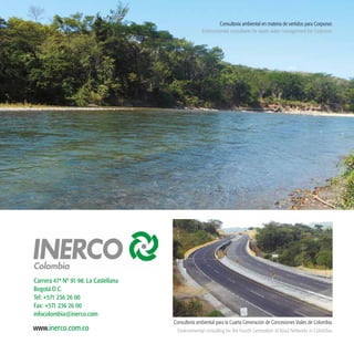 43
www.inerco.com.co
Carrera 47ª Nº 91-98. La Castellana
Bogotá D.C.
Tel: +571 236 26 00
Fax: +571 236 26 00
infocolombia@inerco.com
Consultoría ambiental en materia de vertidos para Corponor.
Environmental consultants for waste water management for Corponor.
Consultoría ambiental para la Cuarta Generación de Concesiones Viales de Colombia.
Environmental consulting for the Fourth Generation of Road Networks in Colombia.
 