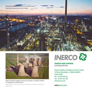44
www.inerco.com
INERCO SEDE CENTRAL
HEADQUARTERS
Parque Científico Tecnológico Isla de la Cartuja
C/ Tomás Alba Edison, 2. Edificio INERCO.
41092 Sevilla
Tel: +34 954 468 100
Fax: +34 954 461 329
info@inerco.comMejora de eficiencia energética, reducción de emisiones y consultoría ambiental
y de seguridad en centrales térmicas
Energy efficiency, emissions reduction and safety/environmental consultancy for
power plants.
Ingeniería para el sector petroquímico en el Polo de Huelva.
Engineering for petrochemical sector in Huelva.
 
