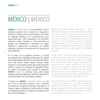 INERCO 2015
46
MÉXICO | MEXICO
INERCO Consultoría México ha desarrollado en 2015
relevantes proyectos en el campo de la Seguridad y
Salud en el Trabajo, entre los que destaca la Formación
de Seguridad Basada en el Comportamiento para
aproximadamente 3.000 trabajadores de Greenbrier.
Asimismo, hemos realizado un Reconocimiento de
Riesgos, con identificación y evaluación de riesgos
higiénicos y ergonómicos y propuesta de medidas
preventivas asociadas a la construcción de un gasoducto
para Odebrecht.
En el campo de la Seguridad Industrial y la Salud
Ocupacional hemos trabajado también para Gas Natural
Fenosa,BASF,MissionHills,GDFSuez,DuctosyTerminales,
Coca Cola México, Roche, Alpura, Fremap, Nestlé,
Proquimia o como asesor experto para la Administración
Federal, a través de la Secretaría de Seguridad Pública.
En materia de formación para cuerpos de seguridad,
INERCO Forespro ha celebrado cursos sobre rescate
helitransportado para agentes de divisiones especiales de
la Policía de México DF y del Estado de México.
El trabajo de INERCO Consultoría México en este
2015 nos ha permitido situarnos como consultoría
de referencia en Seguridad Industrial, Seguridad en el
Trabajo e Higiene Ocupacional y la formación en rescate
y emergencias, gracias a una trayectoria avalada por más
de 25 años de trabajo. §
INERCO Consultoria Mexico developed in 2015
significant projects in the field of Occupational Health
and Safety. One of the most important projects was
a training course on Behaviour-Based Safety for
some 3,000 workers from Greenbrier. We have also
conducted a Risk Assessment project concerning
the construction of a gas pipeline for Odebrecht,
including the identification and evaluation of hygienic
and ergonomic risks and the proposal of preventive
measures.
In the field of Industrial Safety and Occupational
Health we have also worked for Gas Natural Fenosa,
BASF, Mission Hills, GDF Suez, Ductos y Terminales,
Coca Cola Mexico, Roche, Alpura, Fremap, Nestle,
Proquimia or as expert advisors for the Federal
Government, through the Ministry of Public Security.
Likewise in the field of training for security forces,
INERCO Forespro has undertaken two courses for
helicopter rescue personnel from special divisions of
the Mexico City and Mexico State Police forces.
The work performed by INERCO Consultoria Mexico
in 2015 has enabled us to position ourselves as
benchmark consultants in fields such as Industrial
Safety, Occupational Safety and Occupational Hygiene
and in training for rescue and emergencies, thanks to
our experience over the last 25 years. §
 