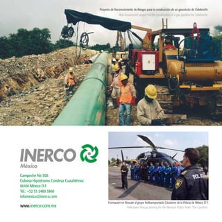 47
www.inerco.com.mx
Campeche No 300.
Colonia Hipódromo Condesa Cuauhtémoc
06100 México D.F.
Tel.: +52 55 5480 3860
infomexico@inerco.com
Proyecto de Reconocimiento de Riesgos para la construcción de un gasoducto de Odebrecht.
Risk Assessment project for the construction of a gas pipeline for Odebrecht.
Formación en Rescate al grupo helitransportado Cóndores de la Policía de México D.F.
Helicopter Rescue training for the Mexican Police Team ‘The Condors’.
 