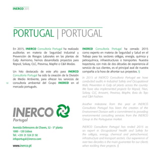 INERCO 2015
50
Avenida Defensores de Chaves, 52 - 5º planta
1000 - 120 Lisboa
Tel.: +351 21 324 21 50
infoportugal@inerco.com
PORTUGAL | PORTUGAL
www.inerco.pt
En 2015, INERCO Consultoría Portugal ha realizado
auditorías en materia de Seguridad Industrial y
Prevención de Riesgos Laborales en las plantas de
Galp. Asimismo, hemos desarrollado proyectos para
Repsol, Solvay, CLC, Previnsa, Mapfre o C&A Modas.
Un hito destacado de este año para INERCO
Consultoría Portugal ha sido la creación de la División
de Medio Ambiente, para ofrecer los servicios de
consultoría ambiental del Grupo INERCO en el
mercado portugués.
In 2015 at INERCO Consultoria Portugal we have
conducted audits in Industrial Safety and Occupational
Risks Prevention in Galp oil plants across the country.
We have also implemented projects for Repsol, Titan,
Solvay, CLC, Amovim, Previnsa, Mapfre, Baio do Tejo
and C&A Fashion.
Another milestone from this year at INERCO
Consultoria Portugal has been the creation of the
Environment Division with a commitment to providing
environmental consulting services from the INERCO
Group in the Portuguese market.
INERCO Consultoria Portugal has ended 2015 as
an expert in Occupational Health and Safety for
the oil&gas, energy, chemical and petrochemical,
infrastructure and transport sectors. Our experience of
over two decades is the main guarantee for our clients
when tackling their projects. §
INERCO Consultoría Portugal ha cerrado 2015
como experto en materia de Seguridad y Salud en el
Trabajo para los sectores oil&gas, energía, química y
petroquímica, infraestructuras o transportes. Nuestra
trayectoria, con más de dos décadas de experiencia al
servicio de sus clientes, es el principal aval de nuestra
compañía a la hora de afrontar sus proyectos. §
 
