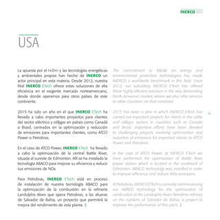 INERCO 2015
53
USA
La apuesta por el I+D+i y las tecnologías energéticas
y ambientales propias han hecho de INERCO un
actor principal en esta materia. Desde 2012, nuestra
filial INERCO ETech ofrece estas soluciones de alta
eficiencia en el exigente mercado norteamericano,
desde donde operamos para otros países de este
continente.
2015 ha sido un año en el que INERCO ETech ha
llevado a cabo importantes proyectos para clientes
del sector eléctrico y oil&gas en países como Canadá
o Brasil, centrados en la optimización y reducción
de emisiones para importantes clientes, como ATCO
Power o Petrobras.
En el caso de ATCO Power, INERCO ETech ha llevado
a cabo la optimización de la central Battle River,
situada al sureste de Edmonton. Allí se ha instalado la
tecnología ABACO para mejorar su eficiencia y reducir
sus emisiones de NOx.
Para Petrobras, INERCO ETech está en proceso
de instalación de nuestra tecnología ABACO para
la optimización de la combustión en la refinería
Landulpho Alves que opera Petrobras, a las afueras
de Salvador de Bahía, un proyecto que permitirá la
mejora del rendimiento de esta planta. §
The commitment to R&D&i on energy and
environmental protection technologies has made
INERCO a worldwide benchmark in this field. Since
2012, our subsidiary INERCO ETech has offered
these highly efficient solutions in the very demanding
North American market, where we also offer services
to other countries on that continent.
2015 has been a year in which INERCO ETech has
carried out important projects for clients in the utility
and oil&gas sectors in countries such as Canada
and Brazil. Important efforts have been devoted
to challenging projects involving optimisation and
reduction of emissions for important clients as ATCO
Power and Petrobras.
In the case of ATCO Power, at INERCO ETech we
have performed the optimisation of Battle River
power station which is located in the southeast of
Edmonton. ABACO technology was installed in order
to improve efficiency and reduce NOx emissions.
At Petrobras, INERCO ETech is currently commissioning
our ABACO technology for the optimisation of
combustion at the Landulpho Alves Petrobras refinery
on the outskirts of Salvador de Bahia, a project to
improve the performance of this plant. §
 