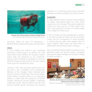 INERCO 2015
57
Inversiones Eólicas de Orosí, CR Operaciones y
Mantenimiento and Eólo de Nicaragua, amongst others.
ASIA
In 2015, INERCO has worked in Iran, specifically
conducting a Hazop study at an offshore rig in the
state-owned Iranian Offshore Oil Company. Another
Hazop study was performed on the Condensate
Recovery plant of Petroleum Development Oman by
INERCO’s Industrial Safety team for the joint venture
made up by OHL Industrial and Sener.
Training for elite corps and state security forces has
also had a role in INERCO´s 2015 development.
Members of the Shanghai Police helicopter team
(China) and the Air Patrol team from Saudi Arabia’s
Interior Ministry received training in our specialised
facilities in Seville under the supervision of INERCO
Forespro. Specifically, training modules in Helicopter
Underwater Escape Training (HUET) and EBS. This
training included specific theoretical and practical
experience in a swimming pool using the approved
helicopter simulators available at our training centre.
EUROPE
In Turkey INERCO led the consortium that completed
the largest international project on noise control
carried out so far in Europe. This project enabled the
creation of a noise map for 17 major Turkish cities,
with a total population of almost 27 million people
and a budget of 6 million Euros.
In 2015 in Turkey, we have strengthened our services
in the field of Industrial Safety and the prevention,
control and risk management of major—accidents
in industry (Seveso), with various projects done for
Aygaz, Kardemir, AKPA Kymia and Serra Foam, in
collaboration with the Doruk System company.
Also, in the field of Industrial Safety consulting we have
performed audits and process reviews, emergency
planning and safety management for Repsol Trading
in France and Italy. §
Formación HUET y EBS para pilotos de la Policía de Shanghái (China).
HUET and EBS training for Pilots from the Shanghai Police (China).
María Risco, jefe del proyecto de Control Ruidos desarrollado en Turquía,
durante el acto de clausura celebrado en Ankara.
María Risco, Project Manager – Noise Control project developed in Turkey,
during the closing ceremony in Ankara.
 