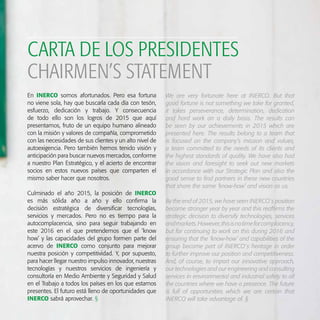 En INERCO somos afortunados. Pero esa fortuna
no viene sola, hay que buscarla cada día con tesón,
esfuerzo, dedicación y trabajo. Y consecuencia
de todo ello son los logros de 2015 que aquí
presentamos, fruto de un equipo humano alineado
con la misión y valores de compañía, comprometido
con las necesidades de sus clientes y un alto nivel de
autoexigencia. Pero también hemos tenido visión y
anticipación para buscar nuevos mercados, conforme
a nuestro Plan Estratégico, y el acierto de encontrar
socios en estos nuevos países que comparten el
mismo saber hacer que nosotros.
Culminado el año 2015, la posición de INERCO
es más sólida año a año y ello confirma la
decisión estratégica de diversificar tecnologías,
servicios y mercados. Pero no es tiempo para la
autocomplacencia, sino para seguir trabajando en
este 2016 en el que pretendemos que el ‘know
how’ y las capacidades del grupo formen parte del
acervo de INERCO como conjunto para mejorar
nuestra posición y competitividad. Y, por supuesto,
para hacer llegar nuestro impulso innovador, nuestras
tecnologías y nuestros servicios de ingeniería y
consultoría en Medio Ambiente y Seguridad y Salud
en el Trabajo a todos los países en los que estamos
presentes. El futuro está lleno de oportunidades que
INERCO sabrá aprovechar. §
CARTA DE LOS PRESIDENTES
We are very fortunate here at INERCO. But that
good fortune is not something we take for granted,
it takes perseverance, determination, dedication
and hard work on a daily basis. The results can
be seen by our achievements in 2015 which are
presented here. The results belong to a team that
is focused on the company’s mission and values,
a team committed to the needs of its clients and
the highest standards of quality. We have also had
the vision and foresight to seek out new markets
in accordance with our Strategic Plan and also the
good sense to find partners in these new countries
that share the same ‘know-how’ and vision as us.
By the end of 2015, we have seen INERCO´s position
become stronger year by year and this reaffirms the
strategic decision to diversify technologies, services
andmarkets.However,thisisnotimeforcomplacency,
but for continuing to work on this during 2016 and
ensuring that the ‘know-how’ and capabilities of the
group become part of INERCO´s heritage in order
to further improve our position and competitiveness.
And, of course, to impart our innovative approach,
our technologies and our engineering and consulting
services in environmental and industrial safety to all
the countries where we have a presence. The future
is full of opportunities which we are certain that
INERCO will take advantage of. §
CHAIRMEN’S STATEMENT
 