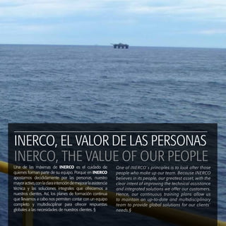 Una de las máximas de INERCO es el cuidado de
quienes forman parte de su equipo. Porque en INERCO
apostamos decididamente por las personas, nuestro
mayoractivo,conlaclaraintencióndemejorarlaasistencia
técnica y las soluciones integrales que ofrecemos a
nuestros clientes. Así, los planes de formación continua
que llevamos a cabo nos permiten contar con un equipo
completo y multidisciplinar para ofrecer respuestas
globales a las necesidades de nuestros clientes. §
One of INERCO´s principles is to look after those
people who make up our team. Because INERCO
believes in its people, our greatest asset, with the
clear intent of improving the technical assistance
and integrated solutions we offer our customers.
Hence, our continuous training plans allow us
to maintain an up-to-date and multidisciplinary
team to provide global solutions for our clients´
needs.§
INERCO, EL VALOR DE LAS PERSONAS
INERCO, THE VALUE OF OUR PEOPLE
 