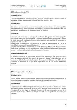 Fernando Leandro Baladrón                                                   Proyecto fin de carrera
Capítulo 2. Propuesta y Planificación                                                    20/03/07



2.2 Estudio metodología ITIL

2.2.1 Descripción

Conocer en profundidad la metodología ITIL y lo que conlleva, en que consiste, la étapa de
gestión del servicio, que contempla y como se desarrolla un service desk.

2.2.2 Objetivos

Este estudio se encargará de desarrollar los conceptos relacionados con la metodología ITIL,
seguidamente vendrá la descripción y la metodología a desarrollar. Para finalmente cerrar este
apartado con la implantación de ITIL en un entorno universitario.

2.2.3 Tareas

• Conceptos: Se estudiarían los conceptos de incidencia, ITIL, gestión del servicio y aquellos
relacionados con el tema de investigación. El objetivo es tener un conocimiento claro y conciso
de lo que se pretende diseñar e implementar, diferenciándolo de aplicaciones de gestión que no
implementen ITIL para ello.
• Descripción y metodología: Descripción de las fases de implementación de ITIL y su
metodología destacando la gestión del incidente.
• Implantación: Esta tarea se centrará en el estudio del manejo del incidente. Se analizarán los
pasos que se recomienda dar y en qué momentos, cómo implantarlo en un entorno universitario
y cómo ir enseñando a los usuarios a familiarizarse con el sistema.

2.2.4 Resultados esperados

El resultado esperado es un conocimiento profundo de la metodología ITIL: qué es un service
desk, la metodología común del manejo del incidente, ventajas e inconvenientes para la
empresa, las dificultades en la implantación, el conocimiento del ciclo vital del incidente.
Demostrar los beneficios en los que puede repercutir el uso de ITIL en una determinada
empresa.




2.3 Análisis y requisitos del software

2.3.1 Descripción

En esta étapa se busca realizar un análisis exhaustivo de las necesidades reales del proyecto ha
desarrollar para conseguir como resultado, una correcta consecución del mismo.

2.3.2 Objetivos

Un primer estudio vendrá contemplado por un análisis de las necesidades del proyecto. Estudio
del público objetivo del proyecto y que se desea alcanzar con el desarrollo del mismo.
Acompañando a esta etapa se realizará el desarrollo de un presupuesto, además de la
planificación de tiempo y fechas de entrega esperando así la aprobación del cliente para
continuar.




                                                                                                 8
 