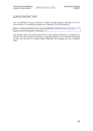 Fernando Leandro Baladrón                                              Proyecto fin de carrera
Capítulo 6. Diseño Interface                                                         20/03/07




sp_fulltext_catalog 'Item', 'create'


Una vez realizados los pasos anteriores se podrán efectuar consultas utilizando el servicio
Microsoft Search. Un ejemplo de consulta con el operador CONTAINS podría ser:

DSItem = MiItem.leeDataSet("select * from ItemWHERE CONTAINS( Item_Descripcion, '" &
Request.Params("Descripcion").ToString & "')")

Este operador utiliza una notación funcional en la que el primer parámetro es el nombre de la
columna en la cual se realiza la búsqueda, y el segundo parámetro es una condición de búsqueda
de texto. De esta forma se consigue realizar búsquedas más complejas que con el operador
LIKE.




                                                                                           93
 