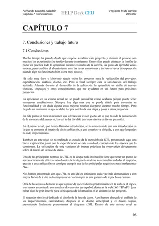 Fernando Leandro Baladrón                                                Proyecto fin de carrera
Capítulo 7 .Conclusiones                                                               20/03/07




CAPÍTULO 7
7. Conclusiones y trabajo futuro
7.1 Conclusiones
Mucho tiempo ha pasado desde que empecé a realizar este proyecto y durante el proceso son
muchas las experiencias he tenido durante este tiempo. Entre ellas puedo destacar la ilusión de
poner en práctica todo lo aprendido durante el estudio de la carrera, las ganas de aprender cosas
nuevas, pero también el aburrimiento ante las tareas monótonas e incluso a veces desesperación
cuando algo no funcionaba bien o era muy costoso.

Ha sido muy duro y laborioso seguir todos los procesos para la realización del proyecto:
especificación, análisis, diseño, etc. Pero al final siempre esta la satisfacción del trabajo
acabado. Además durante el desarrollo de la aplicación he aprendido un sinfín de nuevas
técnicas, lenguajes y otros conocimientos que me ayudaran en un futuro para próximos
proyectos.

La aplicación en su estado actual no se puede considerar como acabada porque puede tener
numerosas ampliaciones. Siempre hay algo mas que se puede añadir para aumentar su
funcionalidad y sin duda alguna estas mejoras podrían alargarse durante mucho tiempo. Pero
llegado un momento en que se debe dar por concluida una etapa y pasar a otros proyectos.

En este punto se hará un resumen que ofrezca una visión global de lo que ha sido la consecución
de la memoria del proyecto, la cual se ha dividido en cinco niveles en forma piramidal.

En el primer nivel, que hemos llamado introducción, se ha comenzando con una introducción en
la que se comenta el interés de dicha aplicación, a que usuarios va dirigida, y con que lenguajes
ha sido implementada.

También en este nivel se ha realizado el estudio de la metodología ITIL, presentando aquí una
breve explicación junto con la especificación de este standard, concretando los niveles que lo
componen. La utilización de este conjunto de buenas prácticas ha repercutido directamente
sobre el diseño de la base de datos.

Una de las principales normas de ITIL es la de que toda institución tiene que tener un punto de
acceso claramente diferenciado donde el cliente pueda realizar sus consultas o dudas al respecto,
gracias a esta aplicación se consigue cumplir una de las principales requisitos para implementar
ITIL.

Nos hemos encontrado con que ITIL es uno de los estándares cada vez más demandados y con
mayor factor de éxito en las impresas lo cual siempre es una garantía de ir por buen camino.

Otra de las cosas a destacar es que a pesar de que el idioma predominante en la web es el inglés,
nos hemos encontrado con muchos documentos en español, destacar la web [WHITPAP01] por
haber sido de gran interés para la búsqueda de información en el desarrollo del proyecto.

El segundo nivel está dedicado al diseño de la base de datos. Aquí hemos abarcado el análisis de
los requerimientos, centrándonos después en el diseño conceptual y el diseño lógico,
presentando finalmente presentamos el diagrama UML. Dentro de este mismo nivel se


                                                                                             95
 