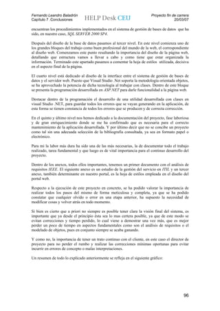 Fernando Leandro Baladrón                                                Proyecto fin de carrera
Capítulo 7 .Conclusiones                                                               20/03/07

encuentran los procedimientos implementados en el sistema de gestión de bases de datos que ha
sido, en nuestro caso, SQL SERVER 2000 SP4.

Después del diseño de la base de datos pasamos al tercer nivel. En este nivel comienza uno de
los grandes bloques del trabajo como buen profesional del mundo de la web, el correspondiente
al diseño web. Comenzamos este punto resaltando la importancia del diseño de la página web,
detallando que estructura vamos a llevar a cabo y como tiene que estar organizada la
información. Terminado este apartado pasamos a comentar la hoja de estilos utilizada, decisiva
en el aspecto final de la página.

El cuarto nivel está dedicado al diseño de la interface entre el sistema de gestión de bases de
datos y el servidor web. Puesto que Visual Studio .Net soporta la metodología orientada objetos,
se ha aprovechado la potencia de dicha tecnología al trabajar con clases. Dentro de este bloque
se presenta la programación desarrollada en ASP.NET para darle funcionalidad a la página web.

Destacar dentro de la programación el desarrollo de una utilidad desarrollada con clases en
visual Studio .NET, para guardar todos los errores que se vayan generando en la aplicación, de
esta forma se tienen constancia de todos los errores que se producen y de correcta corrección.

En el quinto y último nivel nos hemos dedicado a la documentación del proyecto, fase laboriosa
y de gran enriquecimiento donde se me ha confirmado que es necesaria para el correcto
mantenimiento de la aplicación desarrollada. Y por último decir que no se concibe un proyecto
como tal sin una adecuada selección de la bibliografía consultada, ya sea en formato papel o
electrónico.

Para mi la labor más dura ha sido una de las más necesarias, la de documentar todo el trabajo
realizado, tarea fundamental y que luego es de vital importancia para el continuo desarrollo del
proyecto.

Dentro de los anexos, todos ellos importantes, tenemos un primer documento con el análisis de
requisitos IEEE. El siguiente anexo es un estudio de la gestión del servicio en ITIL y un tercer
anexo, también determinante en nuestro portal, es la hoja de estilos empleada en el diseño del
portal web.

Respecto a la ejecución de este proyecto en concreto, se ha podido valorar la importancia de
realizar todos los pasos del mismo de forma meticulosa y completa, ya que se ha podido
constatar que cualquier olvido o error en una etapa anterior, ha supuesto la necesidad de
modificar cosas y volver atrás en todo momento.

Si bien es cierto que a priori no siempre es posible tener clara la visión final del sistema, es
importante que ya desde el principio ésta sea lo mas certera posible, ya que de este modo se
evitan correcciones y tiempo perdido, lo cual viene a demostrar una vez más, que es mejor
perder un poco de tiempo en aspectos fundamentales como son el análisis de requisitos o el
modelado de objetos, pues en conjunto siempre se acaba ganando.

Y como no, la importancia de tener un trato continuo con el cliente, en este caso el director de
proyecto para no perder el rumbo y realizar las correcciones mínimas oportunas para evitar
incurrir en errores de concepto o malas interpretaciones.

Un resumen de todo lo explicado anteriormente se refleja en el siguiente gráfico:




                                                                                             96
 