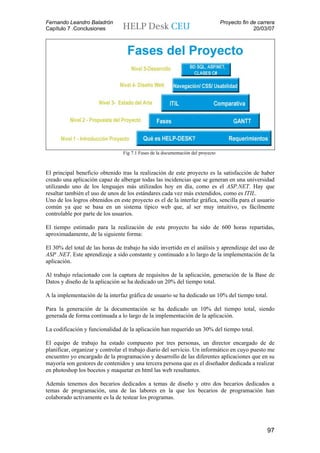 Fernando Leandro Baladrón                                                         Proyecto fin de carrera
Capítulo 7 .Conclusiones                                                                        20/03/07




                                 Fig 7.1 Fases de la documentación del proyecto



El principal beneficio obtenido tras la realización de este proyecto es la satisfacción de haber
creado una aplicación capaz de albergar todas las incidencias que se generan en una universidad
utilizando uno de los lenguajes más utilizados hoy en día, como es el ASP.NET. Hay que
resaltar también el uso de unos de los estándares cada vez más extendidos, como es ITIL.
Uno de los logros obtenidos en este proyecto es el de la interfaz gráfica, sencilla para el usuario
común ya que se basa en un sistema típico web que, al ser muy intuitivo, es fácilmente
controlable por parte de los usuarios.

El tiempo estimado para la realización de este proyecto ha sido de 600 horas repartidas,
aproximadamente, de la siguiente forma:

El 30% del total de las horas de trabajo ha sido invertido en el análisis y aprendizaje del uso de
ASP .NET. Este aprendizaje a sido constante y continuado a lo largo de la implementación de la
aplicación.

Al trabajo relacionado con la captura de requisitos de la aplicación, generación de la Base de
Datos y diseño de la aplicación se ha dedicado un 20% del tiempo total.

A la implementación de la interfaz gráfica de usuario se ha dedicado un 10% del tiempo total.

Para la generación de la documentación se ha dedicado un 10% del tiempo total, siendo
generada de forma continuada a lo largo de la implementación de la aplicación.

La codificación y funcionalidad de la aplicación han requerido un 30% del tiempo total.

El equipo de trabajo ha estado compuesto por tres personas, un director encargado de de
planificar, organizar y controlar el trabajo diario del servicio. Un informático en cuyo puesto me
encuentro yo encargado de la programación y desarrollo de las diferentes aplicaciones que en su
mayoría son gestores de contenidos y una tercera persona que es el diseñador dedicada a realizar
en photoshop los bocetos y maquetar en html las web resultantes.

Además tenemos dos becarios dedicados a temas de diseño y otro dos becarios dedicados a
temas de programación, una de las labores en la que los becarios de programación han
colaborado activamente es la de testear los programas.




                                                                                                     97
 