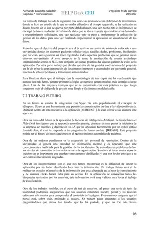 Fernando Leandro Baladrón                                                    Proyecto fin de carrera
Capítulo 7 .Conclusiones                                                                   20/03/07

La forma de trabajar ha sido la siguiente tras sucesivas reuniones con el director de informática,
donde se hizo un estudio de lo que se estaba pidiendo y el tiempo requerido, se ha realizado un
diseño boceto de lo que se quería por parte del diseñador, una vez hecho esto el informático se
encargó de hacer un diseño de la base de datos que se iba a requerir ajustándose a las demandas
y requerimientos solicitados, una vez realizado esto se paso a implementar la aplicación de
gestión de los datos, para una vez finalizado implementar la aplicación de visualización de los
datos.

Recordar que el objetivo del proyecto era el de realizar un centro de asistencia enfocado a una
universidad donde los alumnos pudieran solicitar todas aquellas dudas, problemas, incidencias
que tuvieran, consiguiendo así tener registrados todos aquellos problemas que se generan en un
entorno universitario. A este proyecto se le sumo la motivación de asumir estándares
internacionales como es ITIL, este conjunto de buenas prácticas ha sido un garante de éxito de la
aplicación. Por otra parte no hay que olvidar que otra de las grandes motivaciones del proyecto
era la de evitar la gran generación de documentos impresos y acumulados en secretaría general,
muchos de ellos repetitivos y lentamente administrados.

Para finalizar decir que el trabajar con la metodología de tres capas me ha confirmado que
aunque sea más lento, generar primero la lógica de negocio genera muchas más ventajas a largo
plazo. Una de las mayores ventajas que se ha encontrado con esta práctica es que luego
tengamos todo el código de la gestión muy limpio y fácilmente modularizable.

7.2 TRABAJO FUTURO
En un futuro se estudia la integración con Skype. Se está popularizando el concepto de
eSupport. Skype es una herramienta que permite la comunicación on-line y la videoconferencia.
Destacar dentro de esta iniciativa a la aplicación [PERDES01], la cual ofrece a sus clientes este
servicio.

Otra las líneas del futuro es la aplicación de técnicas de Inteligencia Artificial. Se tiende hacía el
Help Desk inteligente que te responda automáticamente, destacar en este punto la iniciativa de
la empresa de muebles y decoración IKEA que ha apostado fuertemente por un robot virtual
llamado Ana, el cual te responde a tus preguntas de forma on-line. [IKEA01]. Este proyecto
podría ser el futuro de investigaciones en el reconocimiento automático de palabras.

Otra de las mejoras pendientes es la asignación del personal de resolución. Dentro de la
universidad se genera una cantidad de información enorme y es necesario que esté
correctamente clasificada para la gestión de las incidencias. Se considera un problema definir
los niveles de resolución de las incidencias en la organización. También al haber tantos tipos de
incidencias es importante que queden correctamente clasificadas y una vez hecho esto que a su
vez estén correctamente asignadas.

Otra de los inconvenientes con el que nos hemos encontrado es la dificultad de lanzar la
aplicación por no haber clasificado bien toda la información. Un trabajo futuro será el de
realizar un estudio exhaustivo de la información que está albergada en la base de conocimiento
y de cuantos clicks hacen falta para su acceso. En la aplicación se almacenan todas las
búsquedas realizadas por los usuarios, esta información será muy valiosa para hacer el trabajo
de clasificación.

Otro de los trabajos posibles, es el paso de test de usuarios. Al pasar una serie de tests de
usabilidad podremos asegurarnos que los usuarios entienden nuestro portal y no realizan
esfuerzos adicionales para comprender el contenido de la página. Procuraremos asegurar que el
portal está, sobre todo, enfocado al usuario. Se pueden pasar encuestas a los usuarios
preguntándoles que dudas han tenido, que les ha gustado, y que no. De esta forma



                                                                                                  98
 