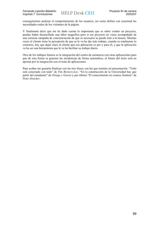 Fernando Leandro Baladrón                                                  Proyecto fin de carrera
Capítulo 7 .Conclusiones                                                                 20/03/07

conseguiremos analizar el comportamiento de los usuarios, así como definir con exactitud las
necesidades reales de los visitantes de la página.

Y finalmente decir que me he dado cuenta lo importante que es saber vender un proyecto,
puedes haber desarrollado una labor magnífica pero si ese proyecto no viene acompañado de
una correcta campaña de concienciación de que es necesario se puede tirar a la basura. Muchas
veces el cliente tiene la percepción de que se le va ha dar más trabajo, cuando es totalmente lo
contrario, hay que dejar claro al cliente que esa aplicación es por y para él, y que la aplicación
va ha ser una herramienta que le va ha facilitar su trabajo diario.

Otro de los trabajos futuros es la integración del centro de asistencia con otras aplicaciones para
que de esta forma se generen las incidencias de forma automática, el futuro del éxito será en
apostar por la integración con el resto de aplicaciones.

Para acabar me gustaría finalizar con las tres frases con las que termine mi presentación: “Todo
está conectado con todo” de Tim Berners-Lee. “En la construcción de la Universidad hay que
partir del estudiante” de Ortega y Gasset y por último “El conocimiento no conoce frontera” de
Peter Drucker.




                                                                                               99
 