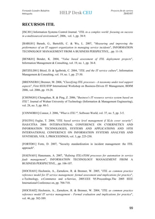 Fernando Leandro Baladrón                                                Proyecto fin de carrera
Bibliografía                                                                          20/03/07



RECURSOS ITIL
[ISCJ01] Information Systems Control Journal. "ITIL in a complex world: focusing on success
in a multisourced environment", 2006, vol. 1, pp. 38-9.

[BARG01] Barash, G., Bartolilli, C. & Wu, L. 2007, "Measuring and improving the
performance of an IT support organization in managing service incidents", INFORMATION
TECHNOLOGY MANAGEMENT FROM A BUSINESS PERSPECTIVE, , pp. 11-18.

[BENK01] Bender, K. 2004, "Value based assessment of ITIL deployment projects",
Information Management & Consulting, vol. 19, no. 1, pp. 36-8.

[BITZELD01] Bitzel, D. & Igelbrink, C. 2004, "ITIL and the IT service culture", Information
Management & Consulting, vol. 19, no. 1, pp. 27-30.

[BRENNER01] Brenner, M. 2006, "Classifying ITIL processes - A taxonomy under tool support
aspects", First IEEE/IFIP International Workshop on Business-Driven IT Management, BDIM
2006, vol. 2006, pp. 19-28.

[CHONG01] Chongshan, R. & Ping, Z. 2006, "Business's IT resource service system based on
ITIL", Journal of Wuhan University of Technology (Information & Management Engineering),
vol. 28, no. 5, pp. 80-3.

[CONNOR01] Connor, J. 2006, "What is ITIL?", Software World, vol. 37, no. 5, pp. 3-5.

[FEGT01] Feglar, T. 2004, "ITIL based service level management if SLAs cover security",
ISAS/CITSA 2004: INTERNATIONAL CONFERENCE ON CYBERNETICS AND
INFORMATION TECHNOLOGIES, SYSTEMS AND APPLICATIONS AND 10TH
INTERNATIONAL CONFERENCE ON INFORMATION SYSTEMS ANALYSIS AND
SYNTHESIS, VOL 3, PROCEEDINGS, vol. 3, pp. 225-230.

[FORTD01] Forte, D. 2007, "Security standardization in incident management: the ITIL
approach".

[HAENA01] Hanemann, A. 2007, "Refining ITIL/eTOM processes for automation in service
fault management", INFORMATION TECHNOLOGY MANAGEMENT FROM A
BUSINESS PERSPECTIVE, , pp. 106-107.

[HOCHA01] Hochstein, A., Zarnekow, R. & Brenner, W. 2005, "ITIL as common practice
reference model for IT service management: formal assessment and implications for practice",
e-Technology, e-Commerce and e-Service, 2005.EEE '05.Proceedings.The 2005 IEEE
International Conference on, pp. 704-710.

[HOCHA02] Hochstein, A., Zarnekow, R. & Brenner, W. 2004, "ITIL as common practice
reference model IT service management - Formal evaluation and implications for practice",
vol. 46, pp. 382-389.


                                                                                            99
 