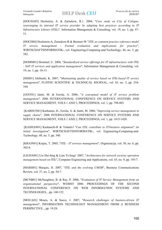 Fernando Leandro Baladrón                                                 Proyecto fin de carrera
Bibliografía                                                                           20/03/07

[HOCHA03] Hochstein, A. & Zarnekow, R.1. 2004, "Case study on City of Cologne,
rearranging its internal IT service provider by adapting best practices according to IT
Infrastructure Library (ITIL)", Information Management & Consulting, vol. 19, no. 1, pp. 47-
51.

[HOCH04] Hochstein-A, Zarnekow-R & Brenner-W "ITIL as common practice reference model
IT service management - Formal evaluation and implications for practice",
WIRTSCHAFTSINFORMATIK-, vol. Engineering-Computing-and-Technology; 46, no. 5, pp.
382.

[HOMM01] Hommel, U. 2004, "Standardized service offerings for IT infrastructures with ITIL
- SAP IT services and application management", Information Management & Consulting, vol.
19, no. 1, pp. 10-13.

[ISHI01] Ishibashi, K. 2007, "Maintaining quality of service based on ITIL-based IT service
management", FUJITSU SCIENTIFIC & TECHNICAL JOURNAL, vol. 43, no. 3, pp. 334-
344.

[JANT01] Jantti, M. & Eerola, A. 2006, "A conceptual model of IT service problem
management", 2006 INTERNATIONAL CONFERENCE ON SERVICE SYSTEMS AND
SERVICE MANAGMENT, VOLS 1 AND 2, PROCEEDINGS, vol. 1, pp. 798-803.

 [KARHUN01] Karhunen, H., Eerola, A. & Jantti, M. 2006, "Improving service management in
supply chains", 2006 INTERNATIONAL CONFERENCE ON SERVICE SYSTEMS AND
SERVICE MANAGMENT, VOLS 1 AND 2, PROCEEDINGS, vol. 1, pp. 1415-1420.

 [KASHAN01] Kashanchi-R & Toland-J "Can ITIL contribute to IT/business alignment? An
initial investigation", WIRTSCHAFTSINFORMATIK-, vol. Engineering-Computing-and-
Technology; 48, no. 5, pp. 340.

[KRAJN01] Krajnc, T. 2005, "ITIL - IT services management", Organizacija, vol. 38, no. 6, pp.
302-8.

[LIUHAI01] Liu Hai-feng & Lian Yi-feng1 2007, "Architecture for network security operation
management based on ITIL", Computer Engineering and Applications, vol. 43, no. 9, pp. 193-7.

[MARH01] Marquis, H. 2007, "ITIL and the evolving CMDB", Business Communications
Review, vol. 37, no. 2, pp. 54-7.

[MCNB01] McNaughton, B. & Ray, P. 2006, "Evaluation of IT Service Management from an
organisational perspective", WEBIST 2006: PROCEEDINGS OF THE SECOND
INTERNATIONAL CONFERENCE ON WEB INFORMATION SYSTEMS AND
TECHNOLOGIES, , pp. 140-152.

[MOUA01] Moura, A. & Sauve, J. 2007, "Research challenges of business-driven IT
management", INFORMATION TECHNOLOGY MANAGEMENT FROM A BUSINESS
PERSPECTIVE, , pp. 19-28.


                                                                                           100
 