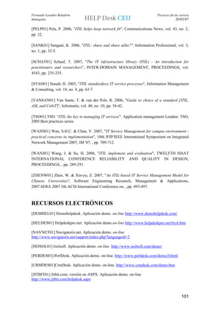 Fernando Leandro Baladrón                                                Proyecto fin de carrera
Bibliografía                                                                          20/03/07

[PELP01] Pela, P. 2006, "ITIL helps keep network fit", Communications News, vol. 43, no. 2,
pp. 32.

[SANK01] Sangani, K. 2006, "ITIL: share and share alike?", Information Professional, vol. 3,
no. 1, pp. 32-5.

[SCHAT01] Schaaf, T. 2007, "The IT infrastructure library (ITIL) - An introduction for
practitioners and researchers", INTER-DOMAIN MANAGEMENT, PROCEEDINGS, vol.
4543, pp. 235-235.

[STAH01] Staudt, H. 2003, "ITIL standardizes IT service processes", Information Management
& Consulting, vol. 18, no. 4, pp. 63-7.

[VANSAN01] Van Sante, T. & van der Pols, R. 2006, "Guide to choice of a standard [ITIL,
ASL and CobiT]", Informatie, vol. 48, no. 10, pp. 38-42.

[TSO01] TSO. “ITIL the key to managing IT services”. Application management London: TSO,
2005.Best practices series

[WANS01] Wan, S.H.C. & Chan, Y. 2007, "IT Service Management for campus environment -
practical concerns in implementation", 10th IFIP/IEEE International Symposium on Integrated
Network Management 2007, IM '07, , pp. 709-712.

[WANJ01] Wang, J. & Su, H. 2006, "ITIL implement and evaluation", TWELFTH ISSAT
INTERNATIONAL CONFERENCE RELIABILITY AND QUALITY IN DESIGN,
PROCEEDINGS, , pp. 289-291.

[ZHENW01] Zhen, W. & Xin-yu, Z. 2007, "An ITIL-based IT Service Management Model for
Chinese Universities", Software Engineering Research, Management & Applications,
2007.SERA 2007.5th ACIS International Conference on, , pp. 493-497.



RECURSOS ELECTRÓNICOS
[DEMHEL01] Demohelpdesk. Aplicación demo. on-line http://www.demohelpdesk.com/

[HELDES01] Helpdeskpro.net. Aplicación demo.on-line http://www.helpdeskpro.net/tryit.htm

[NAVNET01] Navigatoris.net. Aplicación demo. on-line
http://www.navigatoris.net/support/index.php?languageid=2

[ISOSOL01] Isolsoft. Aplicación demo. on-line. http://www.isolsoft.com/demo/

[PERDES01] PerlDesk. Aplicación demo. on-line. http://www.perldesk.com/demo.0.html

[CRMDES01]CrmDesk. Aplicación demo. on-line. http://www.crmdesk.com/demo.htm

[JITBIT01] Jitbit.com. versión en ASPX. Aplicación demo. on-line
http://www.jitbit.com/helpdesk.aspx



                                                                                          101
 