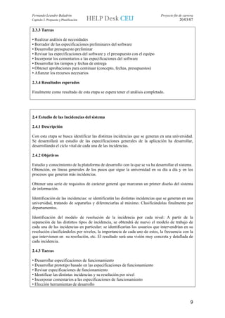 Fernando Leandro Baladrón                                                      Proyecto fin de carrera
Capítulo 2. Propuesta y Planificación                                                       20/03/07

2.3.3 Tareas

• Realizar análisis de necesidades
• Borrador de las especificaciones preliminares del software
• Desarrollar presupuesto preliminar
• Revisar las especificaciones del software y el presupuesto con el equipo
• Incorporar los comentarios a las especificaciones del software
• Desarrollar los tiempos y fechas de entrega
• Obtener aprobaciones para continuar (concepto, fechas, presupuestos)
• Afianzar los recursos necesarios

2.3.4 Resultados esperados

Finalmente como resultado de esta etapa se espera tener el análisis completado.




2.4 Estudio de las Incidencias del sistema

2.4.1 Descripción

Con esta etapa se busca identificar las distintas incidencias que se generan en una universidad.
Se desarrollará un estudio de las especificaciones generales de la aplicación ha desarrollar,
desarrollando el ciclo vital de cada una de las incidencias.

2.4.2 Objetivos

Estudio y conocimiento de la plataforma de desarrollo con la que se va ha desarrollar el sistema.
Obtención, en líneas generales de los pasos que sigue la universidad en su día a día y en los
procesos que generan más incidencias.

Obtener una serie de requisitos de carácter general que marcaran un primer diseño del sistema
de información.

Identificación de las incidencias: se identificarán las distintas incidencias que se generan en una
universidad, tratando de separarlas y diferenciarlas al máximo. Clasificándolas finalmente por
departamentos.

Identificación del modelo de resolución de la incidencia por cada nivel: A partir de la
separación de las distintos tipos de incidencia, se obtendrá de nuevo el modelo de trabajo de
cada una de las incidencias en particular: se identificarían los usuarios que intervendrían en su
resolución clasificándolos por niveles, la importancia de cada uno de estos, la frecuencia con la
que intervienen en su resolución, etc. El resultado será una visión muy concreta y detallada de
cada incidencia.

2.4.3 Tareas

• Desarrollar especificaciones de funcionamiento
• Desarrollar prototipo basado en las especificaciones de funcionamiento
• Revisar especificaciones de funcionamiento
• Identificar las distintas incidencias y su resolución por nivel
• Incorporar comentarios a las especificaciones de funcionamiento
• Elección herramientas de desarrollo



                                                                                                    9
 