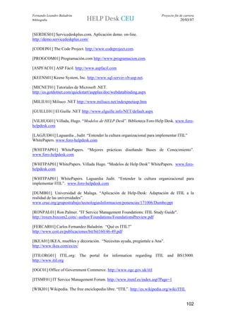 Fernando Leandro Baladrón                                                   Proyecto fin de carrera
Bibliografía                                                                             20/03/07


[SERDES01] Servicedeskplus.com. Aplicación demo. on-line.
http://demo.servicedeskplus.com/

[CODEP01] The Code Project. http://www.codeproject.com.

[PROGCOM01] Programación.com http://www.programacion.com.

[ASPFAC01] ASP Fácil. http://www.aspfacil.com

[KEENS01] Keene System, Inc. http://www.sql-server-vb-asp.net.

[MICNET01] Tutoriales de Microsoft .NET.
http://es.gotdotnet.com/quickstart/aspplus/doc/webdatabinding.aspx

[MILIU01] Miliuco .NET http://www.miliuco.net/indexpnetasp.htm

[GUILLE01] El Guille .NET http://www.elguille.info/NET/default.aspx

[VILHUG01] Villada, Hugo. “Modelos de HELP Desk”. Biblioteca Foro Help Desk. www.foro-
helpdesk.com

[LAGJUD01] Laguardia , Judit. “Entender la cultura organizacional para implementar ITIL”
WhitePapers. www.foro-helpdesk.com

[WHITPAP01] WhitePapers. “Mejores prácticas diseñando Bases de Conocimiento”.
www.foro-helpdesk.com

[WHITPAP01] WhitePapers. Villada Hugo. “Modelos de Help Desk” WhitePapers. www.foro-
helpdesk.com

[WHITPAP01] WhitePapers. Laguardia Judit. “Entender la cultura organizacional para
implementar ITIL”. www.foro-helpdesk.com

[DUMB01]. Universidad de Malaga. “Aplicación de Help-Desk: Adaptación de ITIL a la
realidad de las universidades”.
www.crue.org/grupostrabajo/tecnologiasInformacion/ponencias/171006/Dumbo.ppt

[RONPAL01] Ron Palmer. "IT Service Management Foundations: ITIL Study Guide".
http://roxen.bizcom2.com/~author/Foundations/FoundationsPreview.pdf

[FERCAR01] Carlos Fernandez Baladrón. “Qué es ITIL?”
http://www.coit.es/publicaciones/bit/bit160/46-49.pdf

[IKEA01] IKEA, muebles y decoración. “Necesitas ayuda, pregúntale a Ana”.
http://www.ikea.com/es/es/

[ITILORG01] ITIL.org: The portal for information regarding ITIL and BS15000.
http://www.itil.org

[OGC01] Office of Government Commerce. http://www.ogc.gov.uk/itil

[ITSMF01] IT Service Management Forum. http://www.itsmf.es/index.asp?Page=1

[WIKI01] Wikipedia. The free enciclopedia libre. “ITIL”. http://es.wikipedia.org/wiki/ITIL


                                                                                             102
 