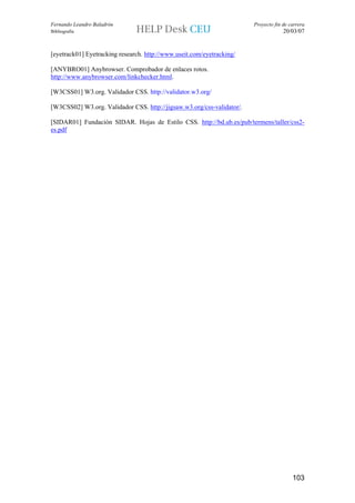 Fernando Leandro Baladrón                                               Proyecto fin de carrera
Bibliografía                                                                         20/03/07


[eyetrack01] Eyetracking research. http://www.useit.com/eyetracking/

[ANYBRO01] Anybrowser. Comprobador de enlaces rotos.
http://www.anybrowser.com/linkchecker.html.

[W3CSS01] W3.org. Validador CSS. http://validator.w3.org/

[W3CSS02] W3.org. Validador CSS. http://jigsaw.w3.org/css-validator/.

[SIDAR01] Fundación SIDAR. Hojas de Estilo CSS. http://bd.ub.es/pub/termens/taller/css2-
es.pdf




                                                                                         103
 