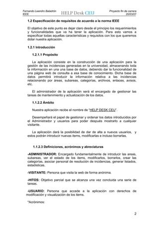 Fernando Leandro Baladrón                                    Proyecto fin de carrera
IEEE                                                                       20/03/07

   1.2 Especificación de requisitos de acuerdo a la norma IEEE

   El objetivo de este punto es dejar claro desde el principio los requerimientos
   y funcionalidades que va ha tener la aplicación. Para esto vamos a
   especificar todas aquellas características y requisitos con los que queremos
   dotar nuestra aplicación.

   1.2.1 Introducción

       1.2.1.1 Propósito

       La aplicación consiste en la construcción de una aplicación para la
   gestión de las incidencias generadas en la universidad, almacenando toda
   la información en una una base de datos, debiendo dar la funcionalidad de
   una página web de consulta a esa base de conocimiento. Dicha base de
   datos permitirá introducir la información relativa a las incidencias
   relacionando por áreas, subareas, categorías, archivos, enlaces, avisos,
   etc.

       El administrador de la aplicación será el encargado de gestionar las
   tareas de mantenimiento y actualización de los datos.

       1.1.2.2 Ámbito

       Nuestra aplicación recibe el nombre de “HELP DESK CEU”.

       Desempeñará el papel de gestionar y ordenar los datos introducidos por
   el Administrador y usuarios para poder después mostrarlo a cualquier
   visitante.

      La aplicación dará la posibilidad de dar de alta a nuevos usuarios, y
   estos podrán introducir nuevas items, modificarlas e incluso borrarlas.


       1.1.2.3 Definiciones, acrónimos y abreviaturas

   -ADMINISTRADOR: Encargado fundamentalmente de introducir las areas,
   subareas, ver el estado de los items, modificarlos, borrarlos, crear las
   categorías, asociar personal de resolución de incidencias, generar listados,
   estadisticas.

   -VISITANTE: Persona que visita la web de forma anónima.

   -HITOS: Objetivo parcial que se alcanza una vez concluida una serie de
   tareas.

   -USUARIO: Persona que accede a la aplicación con derechos de
  modificación y visualización de los items.

   *Acrónimos:


                                                                                  2
 