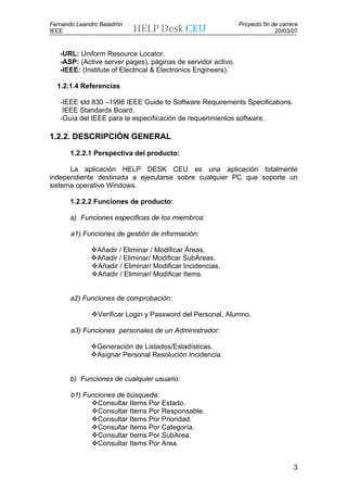 Fernando Leandro Baladrón                                      Proyecto fin de carrera
IEEE                                                                         20/03/07


   -URL: Uniform Resource Locator.
   -ASP: (Active server pages), páginas de servidor activo.
   -IEEE: (Institute of Electrical & Electronics Engineers).

  1.2.1.4 Referencias

   -IEEE std 830 –1998 IEEE Guide to Software Requirements Specifications.
    IEEE Standards Board.
   -Guía del IEEE para la especificación de requerimientos software.

1.2.2. DESCRIPCIÓN GENERAL

       1.2.2.1 Perspectiva del producto:

      La aplicación HELP DESK CEU es una aplicación totalmente
independiente destinada a ejecutarse sobre cualquier PC que soporte un
sistema operativo Windows.

       1.2.2.2 Funciones de producto:

       a) Funciones especificas de los miembros:

       a1) Funciones de gestión de información:

                Añadir / Eliminar / Modificar Áreas.
                Añadir / Eliminar/ Modificar SubÁreas.
                Añadir / Eliminar/ Modificar Incidencias.
                Añadir / Eliminar/ Modificar Items.


       a2) Funciones de comprobación:

                Verificar Login y Password del Personal, Alumno.

       a3) Funciones personales de un Administrador:

                Generación de Listados/Estadísticas.
                Asignar Personal Resolución Incidencia.


       b) Funciones de cualquier usuario:

       b1) Funciones de búsqueda:
               Consultar Items Por Estado.
               Consultar Items Por Responsable.
               Consultar Items Por Prioridad.
               Consultar Items Por Categoría.
               Consultar Items Por SubArea.
               Consultar Items Por Area.


                                                                                    3
 