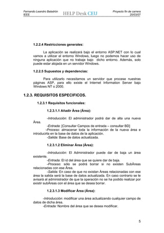 Fernando Leandro Baladrón                                    Proyecto fin de carrera
IEEE                                                                       20/03/07




       1.2.2.4 Restricciones generales:

             La aplicación se realizará bajo el entorno ASP.NET con lo cual
       vamos a utilizar el entorno Windows, luego no podemos hacer uso de
       ninguna aplicación que no trabaje bajo dicho entorno. Además, solo
       puede estar alojada en un servidor Windows.

       1.2.2.5 Supuestos y dependencias:

             Para utilizarlo necesitamos un servidor que procese nuestras
       páginas ASP, para ello existe el Internet Information Server bajo
       Windows NT o 2000.

1.2.3. REQUISITOS ESPECIFICOS.

         1.2.3.1 Requisitos funcionales:

                 1.2.3.1.1 Añadir Área (Área):

                 -Introducción: El administrador podrá dar de alta una nueva
       Área.
                 -Entrada: [Consultar Campos de entrada – consultar BD]
                -Proceso: almacenar toda la información de la nueva área e
       introducirla en la base de datos de la aplicación.
                 -Salida: Base de datos actualizada.

                 1.2.3.1.2 Eliminar Área (Área):

                 -Introducción: El Administrador puede dar de baja un área
       existente.
                 -Entrada: El id del área que se quiere dar de baja.
                 -Proceso: sólo se podrá borrar si no existen SubÁreas
       relacionadas con ese Área.
                 -Salida: En caso de que no existan Áreas relacionadas con ese
       área la salida será la base de datos actualizada. En caso contrario se le
       avisará al administrador de que la operación no se ha podido realizar por
       existir subÁreas con el área que se desea borrar.

                 1.2.3.1.3 Modificar Área (Área):

             -Introducción: modificar una área actualizando cualquier campo de
       datos de dicha área.
             -Entrada: Nombre del área que se desea modificar.



                                                                                  5
 