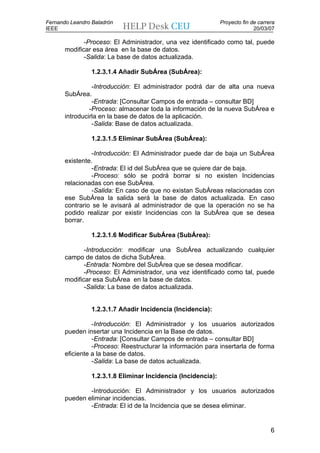Fernando Leandro Baladrón                                      Proyecto fin de carrera
IEEE                                                                         20/03/07

              -Proceso: El Administrador, una vez identificado como tal, puede
       modificar esa área en la base de datos.
              -Salida: La base de datos actualizada.

                 1.2.3.1.4 Añadir SubÁrea (SubÁrea):

                 -Introducción: El administrador podrá dar de alta una nueva
       SubÁrea.
                 -Entrada: [Consultar Campos de entrada – consultar BD]
                -Proceso: almacenar toda la información de la nueva SubÁrea e
       introducirla en la base de datos de la aplicación.
                 -Salida: Base de datos actualizada.

                 1.2.3.1.5 Eliminar SubÁrea (SubÁrea):

                 -Introducción: El Administrador puede dar de baja un SubÁrea
       existente.
                 -Entrada: El id del SubÁrea que se quiere dar de baja.
                 -Proceso: sólo se podrá borrar si no existen Incidencias
       relacionadas con ese SubÁrea.
                 -Salida: En caso de que no existan SubÁreas relacionadas con
       ese SubÁrea la salida será la base de datos actualizada. En caso
       contrario se le avisará al administrador de que la operación no se ha
       podido realizar por existir Incidencias con la SubÁrea que se desea
       borrar.

                 1.2.3.1.6 Modificar SubÁrea (SubÁrea):

              -Introducción: modificar una SubÁrea actualizando cualquier
       campo de datos de dicha SubÁrea.
              -Entrada: Nombre del SubÁrea que se desea modificar.
              -Proceso: El Administrador, una vez identificado como tal, puede
       modificar esa SubÁrea en la base de datos.
              -Salida: La base de datos actualizada.


                 1.2.3.1.7 Añadir Incidencia (Incidencia):

                 -Introducción: El Administrador y los usuarios autorizados
       pueden insertar una Incidencia en la Base de datos.
                 -Entrada: [Consultar Campos de entrada – consultar BD]
                 -Proceso: Reestructurar la información para insertarla de forma
       eficiente a la base de datos.
                 -Salida: La base de datos actualizada.

                 1.2.3.1.8 Eliminar Incidencia (Incidencia):

               -Introducción: El Administrador y los usuarios autorizados
       pueden eliminar incidencias.
               -Entrada: El id de la Incidencia que se desea eliminar.


                                                                                    6
 