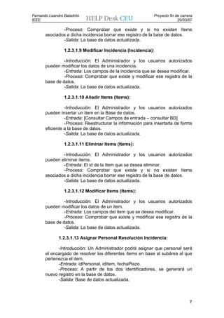 Fernando Leandro Baladrón                                    Proyecto fin de carrera
IEEE                                                                       20/03/07

               -Proceso: Comprobar que existe y si no existen ítems
       asociados a dicha incidencia borrar ese registro de la base de datos.
               -Salida: La base de datos actualizada.

                 1.2.3.1.9 Modificar Incidencia (Incidencia):

                -Introducción: El Administrador y los usuarios autorizados
       pueden modificar los datos de una incidencia.
                -Entrada: Los campos de la incidencia que se desea modificar.
                -Proceso: Comprobar que existe y modificar ese registro de la
       base de datos.
                -Salida: La base de datos actualizada.

                 1.2.3.1.10 Añadir Items (Items):

                 -Introducción: El Administrador y los usuarios autorizados
       pueden insertar un Item en la Base de datos.
                 -Entrada: [Consultar Campos de entrada – consultar BD]
                 -Proceso: Reestructurar la información para insertarla de forma
       eficiente a la base de datos.
                 -Salida: La base de datos actualizada.

                 1.2.3.1.11 Eliminar Items (Items):

               -Introducción: El Administrador y los usuarios autorizados
       pueden eliminar items.
               -Entrada: El id de la Item que se desea eliminar.
               -Proceso: Comprobar que existe y si no existen ítems
       asociados a dicha incidencia borrar ese registro de la base de datos.
               -Salida: La base de datos actualizada.

                 1.2.3.1.12 Modificar Items (Items):

                -Introducción: El Administrador y los usuarios autorizados
       pueden modificar los datos de un item.
                -Entrada: Los campos del item que se desea modificar.
                -Proceso: Comprobar que existe y modificar ese registro de la
       base de datos.
                -Salida: La base de datos actualizada.

              1.2.3.1.13 Asignar Personal Resolución Incidencia:

             -Introducción: Un Administrador podrá asignar que personal será
       el encargado de resolver los diferentes ítems en base al subárea al que
       pertenezca el item.
             -Entrada: idPersonal, idItem, fechaPlazo.
             -Proceso: A partir de los dos identificadores, se generará un
       nuevo registro en la base de datos.
             -Salida: Base de datos actualizada.



                                                                                  7
 