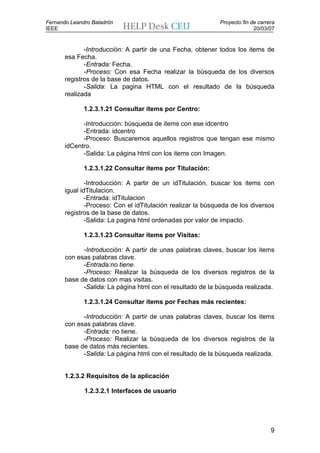 Fernando Leandro Baladrón                                    Proyecto fin de carrera
IEEE                                                                       20/03/07


              -Introducción: A partir de una Fecha, obtener todos los items de
       esa Fecha.
              -Entrada: Fecha.
              -Proceso: Con esa Fecha realizar la búsqueda de los diversos
       registros de la base de datos.
              -Salida: La pagina HTML con el resultado de la búsqueda
       realizada

              1.2.3.1.21 Consultar ítems por Centro:

             -Introducción: búsqueda de items con ese idcentro
             -Entrada: idcentro
             -Proceso: Buscaremos aquellos registros que tengan ese mismo
       idCentro.
             -Salida: La página html con los items con Imagen.

              1.2.3.1.22 Consultar ítems por Titulación:

               -Introducción: A partir de un idTitulación, buscar los items con
       igual idTitulacion.
               -Entrada: idTitulacion
               -Proceso: Con el idTitulación realizar la búsqueda de los diversos
       registros de la base de datos.
               -Salida: La pagina html ordenadas por valor de impacto.

              1.2.3.1.23 Consultar ítems por Visitas:

             -Introducción: A partir de unas palabras claves, buscar los items
       con esas palabras clave.
             -Entrada:no tiene.
             -Proceso: Realizar la búsqueda de los diversos registros de la
       base de datos con mas visitas.
             -Salida: La página html con el resultado de la búsqueda realizada.

              1.2.3.1.24 Consultar ítems por Fechas más recientes:

             -Introducción: A partir de unas palabras claves, buscar los items
       con esas palabras clave.
             -Entrada: no tiene.
             -Proceso: Realizar la búsqueda de los diversos registros de la
       base de datos más recientes.
             -Salida: La página html con el resultado de la búsqueda realizada.


       1.2.3.2 Requisitos de la aplicación

              1.2.3.2.1 Interfaces de usuario




                                                                                  9
 