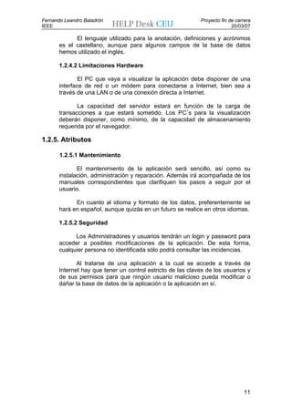 Fernando Leandro Baladrón                                    Proyecto fin de carrera
IEEE                                                                       20/03/07

             El lenguaje utilizado para la anotación, definiciones y acrónimos
       es el castellano, aunque para algunos campos de la base de datos
       hemos utilizado el inglés.

       1.2.4.2 Limitaciones Hardware

               El PC que vaya a visualizar la aplicación debe disponer de una
       interface de red o un módem para conectarse a Internet, bien sea a
       través de una LAN o de una conexión directa a Internet.

              La capacidad del servidor estará en función de la carga de
       transacciones a que estará sometido. Los PC´s para la visualización
       deberán disponer, como mínimo, de la capacidad de almacenamiento
       requerida por el navegador.

1.2.5. Atributos

       1.2.5.1 Mantenimiento

              El mantenimiento de la aplicación será sencillo, así como su
       instalación, administración y reparación. Además irá acompañada de los
       manuales correspondientes que clarifiquen los pasos a seguir por el
       usuario.

             En cuanto al idioma y formato de los datos, preferentemente se
       hará en español, aunque quizás en un futuro se realice en otros idiomas.

       1.2.5.2 Seguridad

             Los Administradores y usuarios tendrán un login y password para
       acceder a posibles modificaciones de la aplicación. De esta forma,
       cualquier persona no identificada sólo podrá consultar las incidencias.

              Al tratarse de una aplicación a la cual se accede a través de
       Internet hay que tener un control estricto de las claves de los usuarios y
       de sus permisos para que ningún usuario malicioso pueda modificar o
       dañar la base de datos de la aplicación o la aplicación en sí.




                                                                                11
 