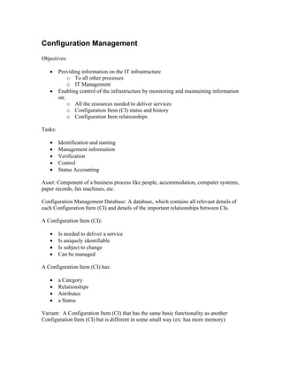 Configuration Management
Objectives:

   •     Providing information on the IT infrastructure
             o To all other processes
             o IT Management
   •     Enabling control of the infrastructure by monitoring and maintaining information
         on:
             o All the resources needed to deliver services
             o Configuration Item (CI) status and history
             o Configuration Item relationships

Tasks:

   •     Identification and naming
   •     Management information
   •     Verification
   •     Control
   •     Status Accounting

Asset: Component of a business process like people, accommodation, computer systems,
paper records, fax machines, etc.

Configuration Management Database: A database, which contains all relevant details of
each Configuration Item (CI) and details of the important relationships between CIs.

A Configuration Item (CI):

   •     Is needed to deliver a service
   •     Is uniquely identifiable
   •     Is subject to change
   •     Can be managed

A Configuration Item (CI) has:

   •     a Category
   •     Relationships
   •     Attributes
   •     a Status

Variant: A Configuration Item (CI) that has the same basic functionality as another
Configuration Item (CI) but is different in some small way (ex: has more memory)
 