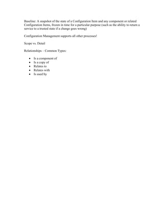 Baseline: A snapshot of the state of a Configuration Item and any component or related
Configuration Items, frozen in time for a particular purpose (such as the ability to return a
service to a trusted state if a change goes wrong)

Configuration Management supports all other processes!

Scope vs. Detail

Relationships – Common Types:

   •   Is a component of
   •   Is a copy of
   •   Relates to
   •   Relates with
   •   Is used by
 