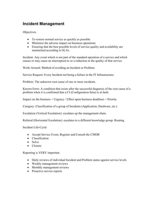 Incident Management
Objectives:

   •   To restore normal service as quickly as possible
   •   Minimize the adverse impact on business operations
   •   Ensuring that the best possible levels of service quality and availability are
       maintained according to SLAs.

Incident: Any event which is not part of the standard operation of a service and which
causes or may cause an interruption to or a reduction in the quality of that service.

Work-Around: Method of avoiding an Incident or Problem.

Service Request: Every Incident not being a failure in the IT Infrastructure.

Problem: The unknown root cause of one or more incidents.

Known Error: A condition that exists after the successful diagnosis of the root cause of a
problem when it is confirmed that a CI (Configuration Item) is at fault.

Impact on the business + Urgency / Effect upon business deadlines = Priority

Category: Classification of a group of Incidents (Application, Hardware, etc.)

Escalation (Vertical Escalation): escalates up the management chain.

Referral (Horizontal Escalation): escalates to a different knowledge group. Routing.

Incident Life-Cycle

   •   Accept Service Event, Register and Consult the CMDB
   •   Classification
   •   Solve
   •   Closure

Reporting is VERY important.

   •   Daily reviews of individual Incident and Problem status against service levels
   •   Weekly management reviews
   •   Monthly management reviews
   •   Proactive service reports
 