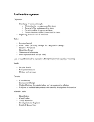 Problem Management
Objectives:

   •      Stabilizing IT services through:
             o Minimizing the consequences of incidents
             o Removal of the root causes of incidents
             o Prevention of incidents and problems
             o Prevent recurrence of Incidents related to errors
   •      Improving productive use of resources

Tasks:

   •      Problem Control
   •      Error Control (including raising RfCs – Request for Change)
   •      Proactive Prevention
   •      Identifying Trends
   •      Management Information
   •      Posit Implementation Review (PIR)

Goal is to get from reactive or proactive. Stop problems from occurring / recurring.

Inputs:

   •      Incident details
   •      Configuration details
   •      Defined work-arounds

Outputs:

   •      Known Errors
   •      Requests for Change
   •      Updated Problem Records including work-arounds and/or solutions
   •      Response to Incident Management from Matching Management Information

Problem Control

   •      Identification
   •      Classification
   •      Assign Resources
   •      Investigation and Diagnosis
   •      Establish Known Error
 