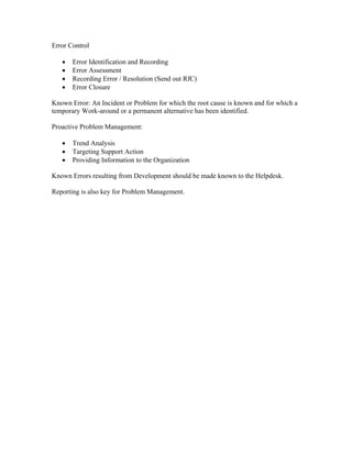 Error Control

   •   Error Identification and Recording
   •   Error Assessment
   •   Recording Error / Resolution (Send out RfC)
   •   Error Closure

Known Error: An Incident or Problem for which the root cause is known and for which a
temporary Work-around or a permanent alternative has been identified.

Proactive Problem Management:

   •   Trend Analysis
   •   Targeting Support Action
   •   Providing Information to the Organization

Known Errors resulting from Development should be made known to the Helpdesk.

Reporting is also key for Problem Management.
 