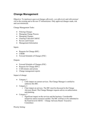 Change Management
Objective: To implement approved changes efficiently, cost-effectively and with minimal
risk to the existing and to the new IT infrastructure. Only approved changes made, risk
and cost minimized.

Change Management Tasks:

   •      Filtering Changes
   •      Managing Change Process
   •      Managing Changes
   •      Chairing CAB and CAB/EC
   •      Review and Closure
   •      Management Information

Inputs:

   •      Requests for Change (RfC)
   •      CMDB
   •      Forward Schedule of Changes (FSC)

Outputs:

   •      Forward Schedule of Changes (FSC)
   •      Requests for Change (RFC)
   •      CAB minutes and actions
   •      Change management reports

Impact of change:

   •      Category 1
             o Little impact on current services. The Change Manager is entitled to
                authorize this RfC.
   •      Category 2
             o Clear impact on services. The RfC must be discussed in the Change
                Advisory Board. The Change Manager requests advice on authorization
                and planning.
   •      Category 3
             o Significant impact on the services and the business. Considerable
                manpower and/or resources needed. The RfC will have to be submitted to
                the board level (CAB/EC – Change Advisory Board / Executive
                Committee)

Priority Setting:
 