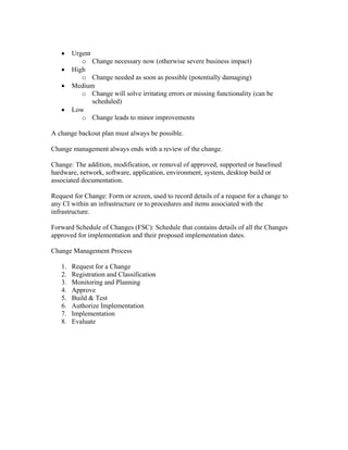 •    Urgent
           o Change necessary now (otherwise severe business impact)
   •    High
           o Change needed as soon as possible (potentially damaging)
   •    Medium
           o Change will solve irritating errors or missing functionality (can be
               scheduled)
   •    Low
           o Change leads to minor improvements

A change backout plan must always be possible.

Change management always ends with a review of the change.

Change: The addition, modification, or removal of approved, supported or baselined
hardware, network, software, application, environment, system, desktop build or
associated documentation.

Request for Change: Form or screen, used to record details of a request for a change to
any CI within an infrastructure or to procedures and items associated with the
infrastructure.

Forward Schedule of Changes (FSC): Schedule that contains details of all the Changes
approved for implementation and their proposed implementation dates.

Change Management Process

   1.   Request for a Change
   2.   Registration and Classification
   3.   Monitoring and Planning
   4.   Approve
   5.   Build & Test
   6.   Authorize Implementation
   7.   Implementation
   8.   Evaluate
 