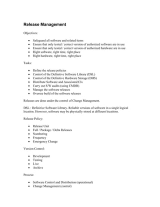 Release Management
Objectives:

   •     Safeguard all software and related items
   •     Ensure that only tested / correct version of authorized software are in use
   •     Ensure that only tested / correct version of authorized hardware are in use
   •     Right software, right time, right place
   •     Right hardware, right time, right place

Tasks:

   •     Define the release policies
   •     Control of the Definitive Software Library (DSL)
   •     Control of the Definitive Hardware Storage (DHS)
   •     Distribute Software and Associated CIs
   •     Carry out S/W audits (using CMDB)
   •     Manage the software releases
   •     Oversee build of the software releases

Releases are done under the control of Change Management.

DSL : Definitive Software Library. Reliable versions of software in a single logical
location. However, software may be physically stored at different locations.

Release Policy:

   •     Release Unit
   •     Full / Package / Delta Releases
   •     Numbering
   •     Frequency
   •     Emergency Change

Version Control:

   •     Development
   •     Testing
   •     Live
   •     Archive

Process:

   •     Software Control and Distribution (operational)
   •     Change Management (control)
 