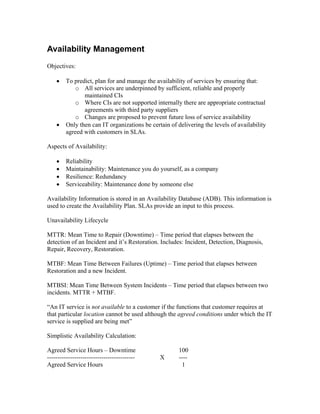 Availability Management
Objectives:

    •   To predict, plan for and manage the availability of services by ensuring that:
           o All services are underpinned by sufficient, reliable and properly
               maintained CIs
           o Where CIs are not supported internally there are appropriate contractual
               agreements with third party suppliers
           o Changes are proposed to prevent future loss of service availability
    •   Only then can IT organizations be certain of delivering the levels of availability
        agreed with customers in SLAs.

Aspects of Availability:

    •   Reliability
    •   Maintainability: Maintenance you do yourself, as a company
    •   Resilience: Redundancy
    •   Serviceability: Maintenance done by someone else

Availability Information is stored in an Availability Database (ADB). This information is
used to create the Availability Plan. SLAs provide an input to this process.

Unavailability Lifecycle

MTTR: Mean Time to Repair (Downtime) – Time period that elapses between the
detection of an Incident and it’s Restoration. Includes: Incident, Detection, Diagnosis,
Repair, Recovery, Restoration.

MTBF: Mean Time Between Failures (Uptime) – Time period that elapses between
Restoration and a new Incident.

MTBSI: Mean Time Between System Incidents – Time period that elapses between two
incidents. MTTR + MTBF.

“An IT service is not available to a customer if the functions that customer requires at
that particular location cannot be used although the agreed conditions under which the IT
service is supplied are being met”

Simplistic Availability Calculation:

Agreed Service Hours – Downtime                       100
------------------------------------------    X       ----
Agreed Service Hours                                   1
 