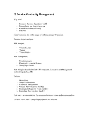 IT Service Continuity Management
Why plan?

   •    Increases Business dependency on IT
   •    Reduced cost and time of recovery
   •    Cost to customer relationship
   •    Survival

Many businesses fail within a year of suffering a major IT disaster.

Business Impact Analysis:

Risk Analysis:

   •    Value of Assets
   •    Threats
   •    Vulnerabilities

Risk Management:

   •    Countermeasures
   •    Planning for potential disasters
   •    Managing a disaster

Risk Analysis: Based on the CCTA Computer Risk Analysis and Management
Methodology (CRAMM)

Options:

   1.   Do nothing
   2.   Manual workarounds
   3.   Reciprocal arrangements
   4.   Gradual Recovery (cold standby)
   5.   Intermediate Recovery (warm standby)
   6.   Immediate Recovery (hot standby)

Cold start = accommodation. Environmental controls; power and communications

Hot start = cold start + computing equipment and software
 