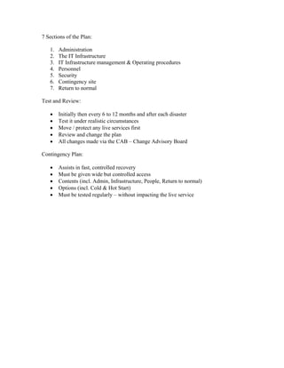 7 Sections of the Plan:

   1.   Administration
   2.   The IT Infrastructure
   3.   IT Infrastructure management & Operating procedures
   4.   Personnel
   5.   Security
   6.   Contingency site
   7.   Return to normal

Test and Review:

   •    Initially then every 6 to 12 months and after each disaster
   •    Test it under realistic circumstances
   •    Move / protect any live services first
   •    Review and change the plan
   •    All changes made via the CAB – Change Advisory Board

Contingency Plan:

   •    Assists in fast, controlled recovery
   •    Must be given wide but controlled access
   •    Contents (incl. Admin, Infrastructure, People, Return to normal)
   •    Options (incl. Cold & Hot Start)
   •    Must be tested regularly – without impacting the live service
 