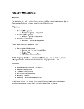 Capacity Management
Objective:

To determine the right, cost justifiable, capacity of IT resources such that the Service
Levels agreed with the business are achieved at the right time.

Objectives:

   •   Demand Management
          o Business Capacity Management
   •   Workload Management
          o Service Capacity Management
   •   Resource Management
          o Resource Capacity Management

While doing the above, also need to do:

   •   Performance Management
          o Internal and External Financial Data
          o Usage Data
          o SLM Data / Response Times

CDB – Capacity Data Base – Contains all Metrics, etc. Used to create a Capacity
Management Plan. Performance Management Data populates the CDB.

Essentials:

   •   From Customer Demands to Resources
   •   Demand Management
   •   Workload Management
   •   Performance Management
   •   Capacity Planning
   •   Defining Thresholds and Monitoring

Application Sizing: To estimate the resource requirements to support a proposed
application change to ensure that it meets its required service levels.
 